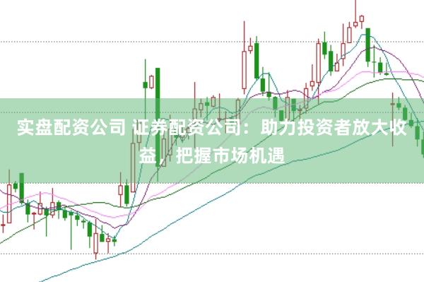 实盘配资公司 证券配资公司：助力投资者放大收益，把握市场机遇