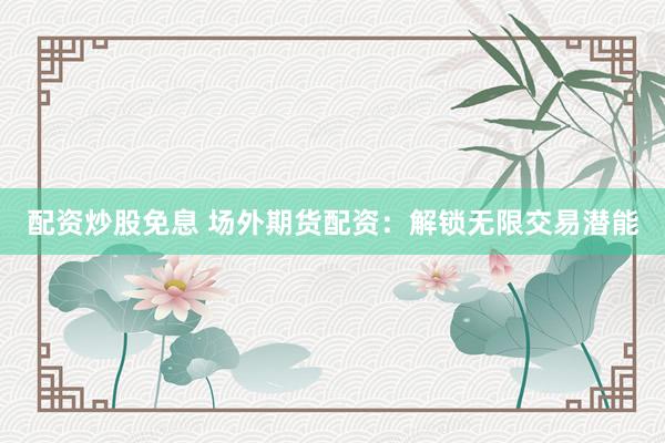 配资炒股免息 场外期货配资：解锁无限交易潜能