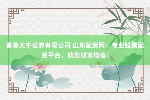 香港大牛证券有限公司 山东配资网：专业股票配资平台，助您财富增值！