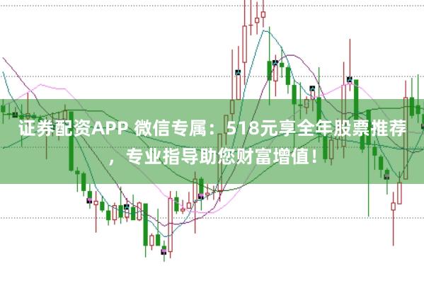 证券配资APP 微信专属：518元享全年股票推荐，专业指导助您财富增值！