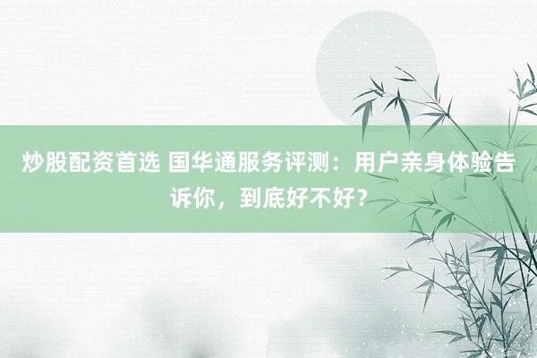 炒股配资首选 国华通服务评测：用户亲身体验告诉你，到底好不好？