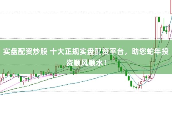 实盘配资炒股 十大正规实盘配资平台，助您蛇年投资顺风顺水！