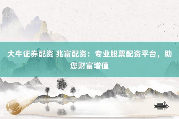 大牛证券配资 兆富配资：专业股票配资平台，助您财富增值