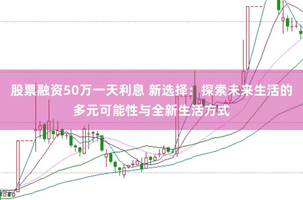 股票融资50万一天利息 新选择：探索未来生活的多元可能性与全新生活方式
