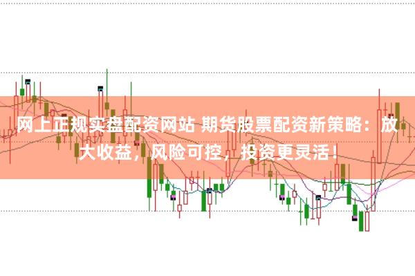 网上正规实盘配资网站 期货股票配资新策略：放大收益，风险可控，投资更灵活！