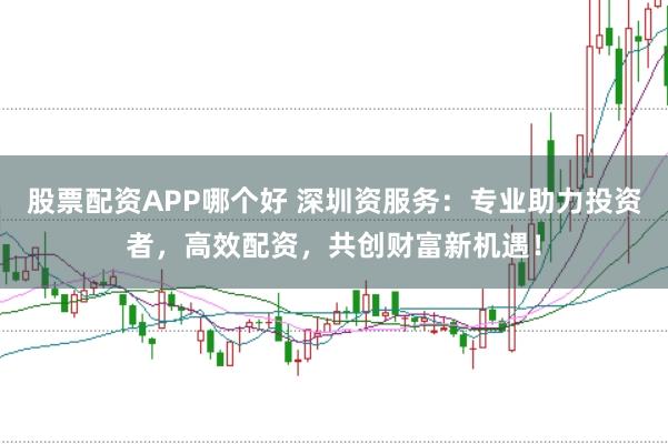 股票配资APP哪个好 深圳资服务：专业助力投资者，高效配资，共创财富新机遇！