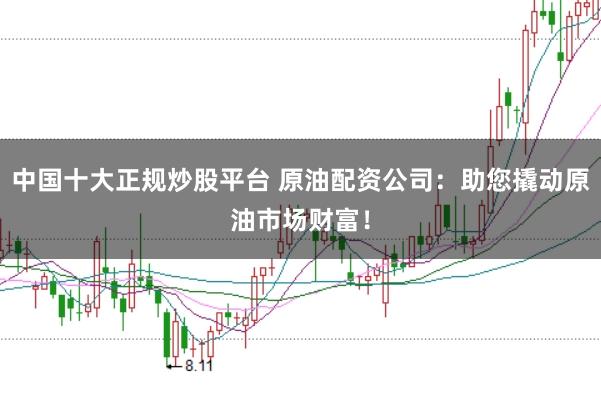 中国十大正规炒股平台 原油配资公司：助您撬动原油市场财富！