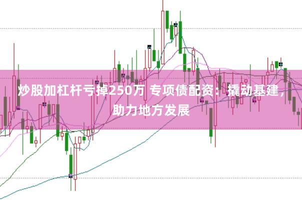 炒股加杠杆亏掉250万 专项债配资：撬动基建，助力地方发展