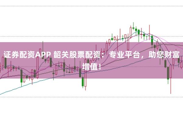 证券配资APP 韶关股票配资：专业平台，助您财富增值！