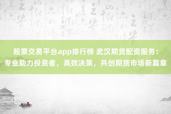 股票交易平台app排行榜 武汉期货配资服务：专业助力投资者，高效决策，共创期货市场新篇章