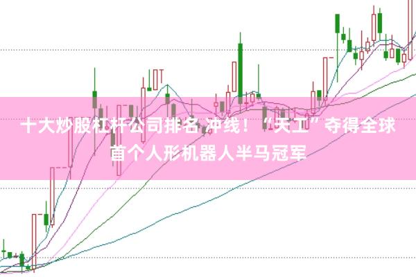十大炒股杠杆公司排名 冲线！“天工”夺得全球首个人形机器人半马冠军