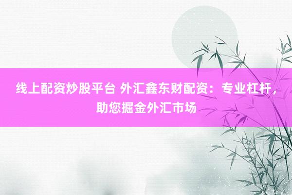 线上配资炒股平台 外汇鑫东财配资：专业杠杆，助您掘金外汇市场