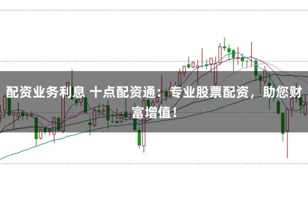 配资业务利息 十点配资通：专业股票配资，助您财富增值！