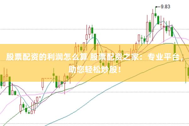 股票配资的利润怎么算 股票配资之家：专业平台，助您轻松炒股！