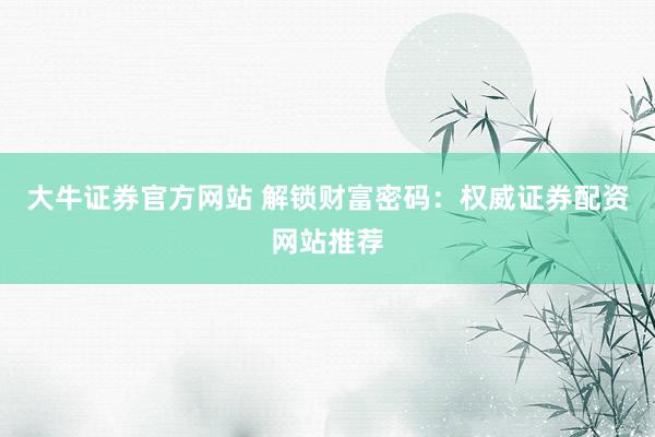 大牛证券官方网站 解锁财富密码：权威证券配资网站推荐