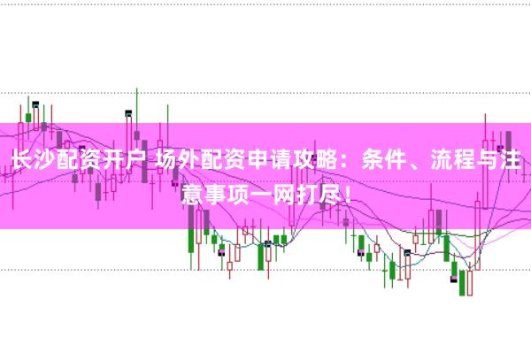 长沙配资开户 场外配资申请攻略：条件、流程与注意事项一网打尽！