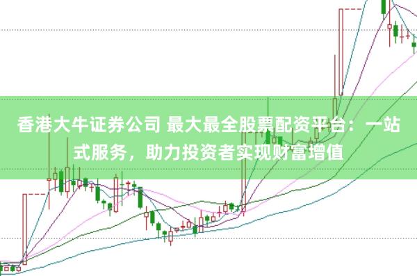 香港大牛证券公司 最大最全股票配资平台：一站式服务，助力投资者实现财富增值
