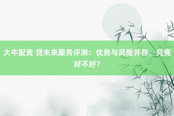 大牛配资 贷未来服务评测：优势与风险并存，究竟好不好？