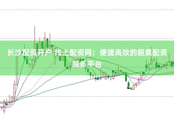 长沙配资开户 线上配资网：便捷高效的股票配资服务平台