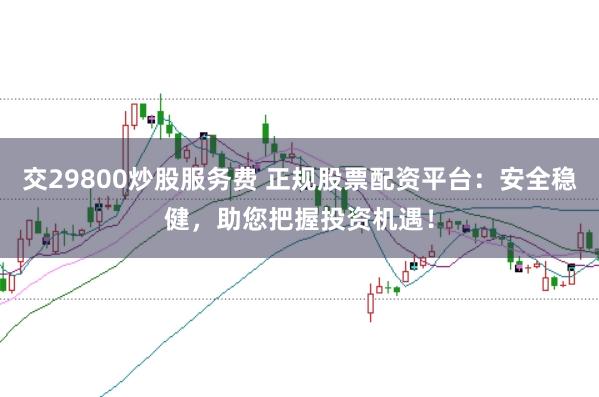 交29800炒股服务费 正规股票配资平台：安全稳健，助您把握投资机遇！