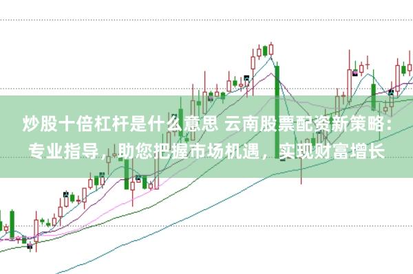 炒股十倍杠杆是什么意思 云南股票配资新策略：专业指导，助您把握市场机遇，实现财富增长