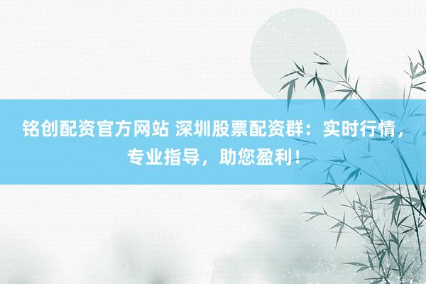 铭创配资官方网站 深圳股票配资群：实时行情，专业指导，助您盈利！