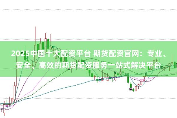 2025中国十大配资平台 期货配资官网：专业、安全、高效的期货配资服务一站式解决平台