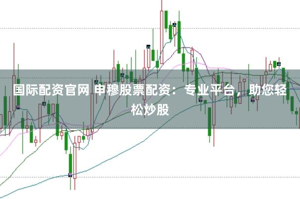 国际配资官网 申穆股票配资：专业平台，助您轻松炒股
