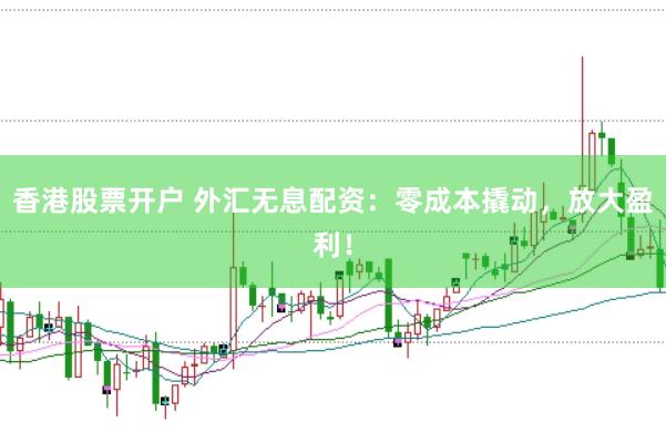 香港股票开户 外汇无息配资：零成本撬动，放大盈利！