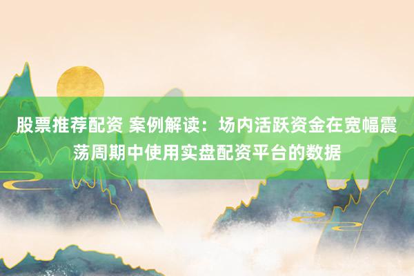 股票推荐配资 案例解读：场内活跃资金在宽幅震荡周期中使用实盘配资平台的数据