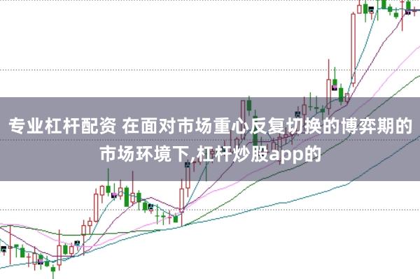 专业杠杆配资 在面对市场重心反复切换的博弈期的市场环境下,杠杆炒股app的