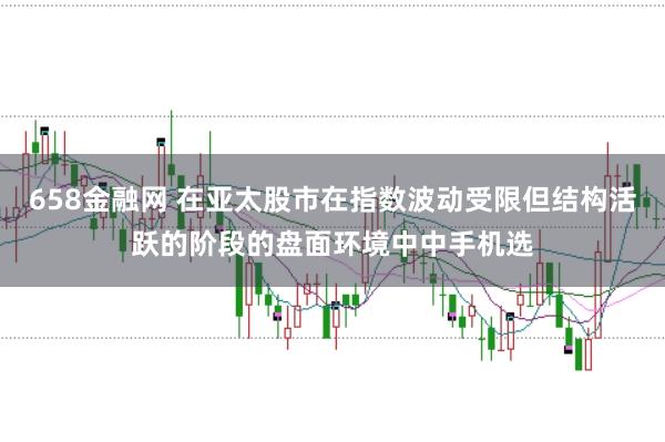 658金融网 在亚太股市在指数波动受限但结构活跃的阶段的盘面环境中中手机选