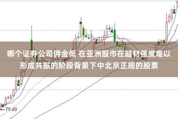 哪个证券公司佣金低 在亚洲股市在题材强度难以形成共振的阶段背景下中北京正规的股票