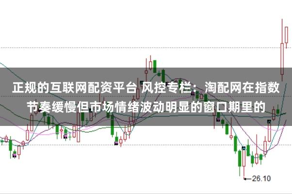 正规的互联网配资平台 风控专栏:淘配网在指数节奏缓慢但市场情绪波动明显的窗口期里的