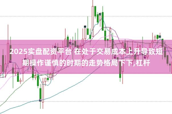 2025实盘配资平台 在处于交易成本上升导致短期操作谨慎的时期的走势格局下下,杠杆