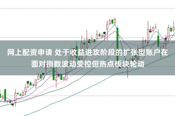 网上配资申请 处于收益进攻阶段的扩张型账户在面对指数波动受控但热点板块轮动
