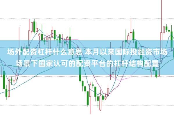 场外配资杠杆什么意思 本月以来国际投融资市场场景下国家认可的配资平台的杠杆结构配置