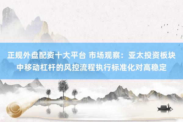 正规外盘配资十大平台 市场观察：亚太投资板块中移动杠杆的风控流程执行标准化对高稳定