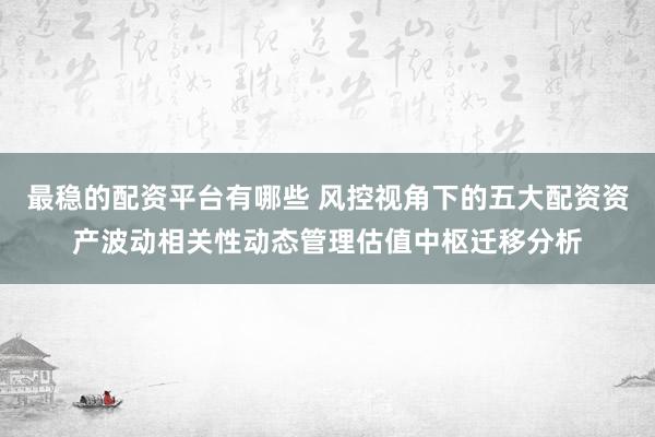 最稳的配资平台有哪些 风控视角下的五大配资资产波动相关性动态管理估值中枢迁移分析