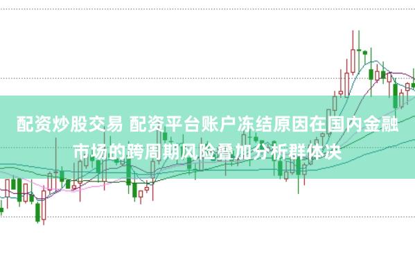 配资炒股交易 配资平台账户冻结原因在国内金融市场的跨周期风险叠加分析群体决