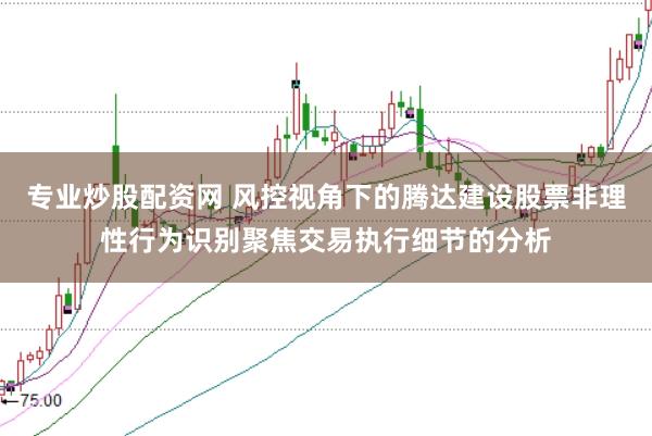 专业炒股配资网 风控视角下的腾达建设股票非理性行为识别聚焦交易执行细节的分析