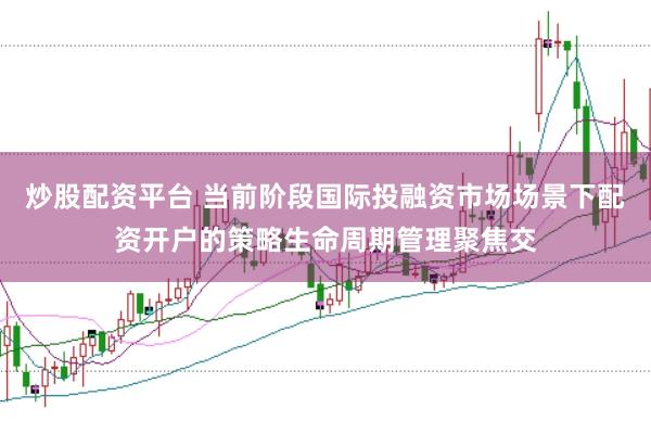 炒股配资平台 当前阶段国际投融资市场场景下配资开户的策略生命周期管理聚焦交