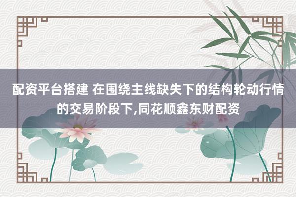 配资平台搭建 在围绕主线缺失下的结构轮动行情的交易阶段下，同花顺鑫东财配资