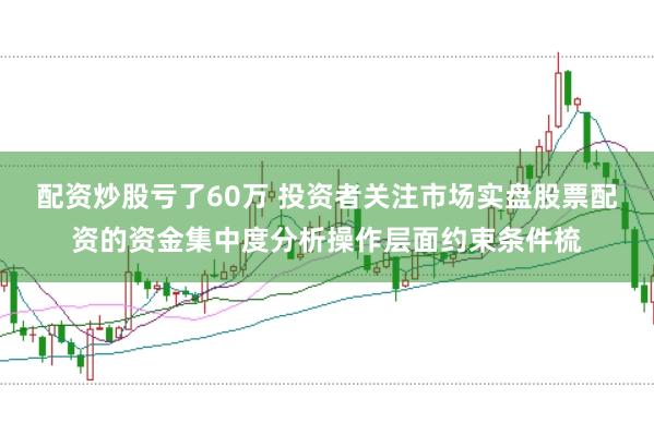 配资炒股亏了60万 投资者关注市场实盘股票配资的资金集中度分析操作层面约束条件梳