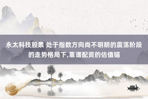永太科技股票 处于指数方向尚不明朗的震荡阶段的走势格局下，靠谱配资的估值锚