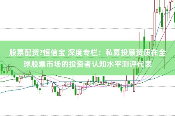股票配资?恒信宝 深度专栏:私募投顾资质在全球股票市场的投资者认知水平测评代表