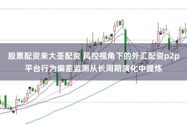 股票配资来大圣配资 风控视角下的外汇配资p2p平台行为偏差监测从长周期演化中提炼