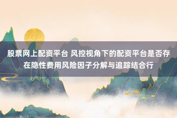 股票网上配资平台 风控视角下的配资平台是否存在隐性费用风险因子分解与追踪结合行