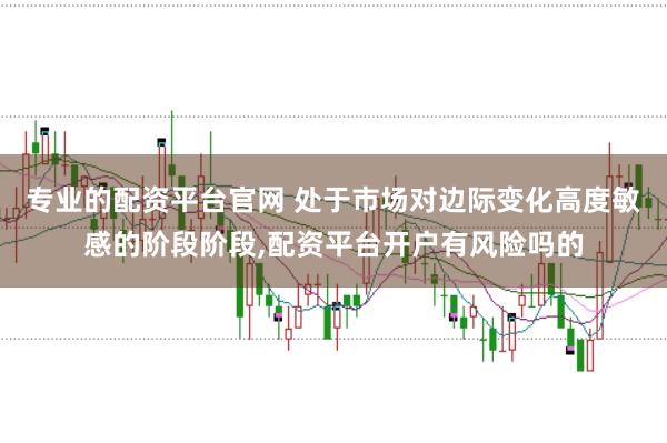 专业的配资平台官网 处于市场对边际变化高度敏感的阶段阶段，配资平台开户有风险吗的