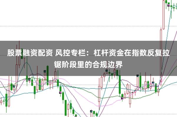 股票融资配资 风控专栏:杠杆资金在指数反复拉锯阶段里的合规边界